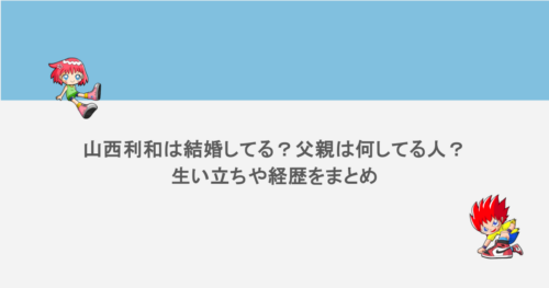 山西利和は結婚してる？父親は何してる人？生い立ちや経歴をまとめ